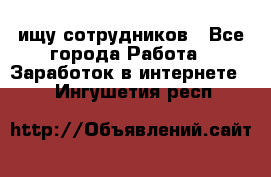 ищу сотрудников - Все города Работа » Заработок в интернете   . Ингушетия респ.